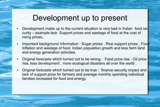Development up to present
● Development made up to the current situation is very bad in Indian food se-
curity – example lack Support prices and wastage of food at the cost of
rising prices.
● Important background information : Sugar prices , Rice support prices , Food
Inflation and wastage of food. Indian population growth and less farm land
and energy generation activities.
● Original forecasts which turned out to be wrong : Food price rise , Oil price
rise, less development , more ecological disasters all over the world .
● Original forecasts which turned out to be true : finance security impact and
lack of support price for farmers and average monthly spending individual
families increased for food and energy.
 