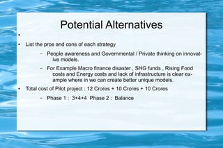 Potential Alternatives
●
● List the pros and cons of each strategy
– People awareness and Governmental / Private thinking on innovat-
ive models.
– For Example Macro finance disaster , SHG funds , Rising Food
costs and Energy costs and lack of infrastructure is clear ex-
ample where in we can create better unique models.
● Total cost of Pilot project : 12 Crores + 10 Crores + 10 Crores
– Phase 1 : 3+4+4 Phase 2 : Balance
 