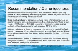 Recommendation / Our uniqueness
● Recommended model or uniqueness: Mini solar farm + Multi Layer crop
system + Small processing and storage system + community involvement by
collaboration and linking into single cluster.
● Direct link to producer to consumer and visa verse where in consumers are
also farmers and farmers also consumers. Expected results in Three to four
years. 5000 farmers to 1,00,000 consumers. Minimum average revenue
and self sufficient economical growth expected 10 % to 35%.
● Minimum relation ship three to four years. Ultimate goal is create Eco food ,
energy , knowledge Finance banking system where in food , energy , Know-
ledge is instrument rather than money as instrument for families , individuals
survival.
● What is our steps – launch in three to four months after initial seed funding
and global scalability . USA operations and Africa operations with investment
from India and other global economies.
● Various tasks : Communities , societies , banks , peoples involvement
 
