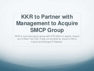 KKR to Partner with
Management to Acquire
SMCP Group
KKR is a private equity group with $75 billion in assets, based
out of New York City. It was co-founded by cousins Henry
Kravis and George R Roberts.
 