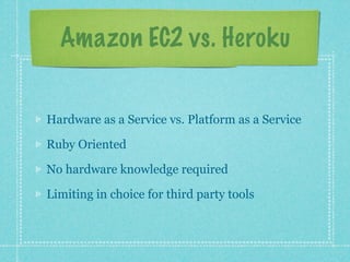 Amazon EC2 vs. Heroku


Hardware as a Service vs. Platform as a Service

Ruby Oriented

No hardware knowledge required

Limiting in choice for third party tools
 