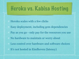 Heroku vs. Kabisa Hosting

Heroku scales with a few clicks

Easy deployment, including gem dependencies

Pay as you go - only pay for the resources you use

No hardware to maintain or worry about

Less control over hardware and software choices

It’s not hosted in Eindhoven (latency)
 