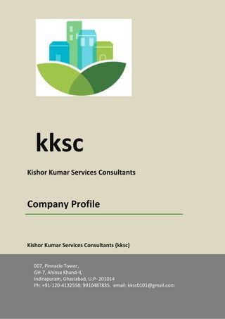 Kksc – Company Profile Page 1
kksc
Kishor Kumar Services Consultants
Company Profile
Kishor Kumar Services Consultants (kksc)
007, Pinnacle Tower,
GH-7, Ahinsa Khand-II,
Indirapuram, Ghaziabad, U.P- 201014
Ph: +91-120-4132558; 9910487835. email: kksc0101@gmail.com
 