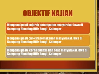 OBJEKTIF KAJIAN
Mengenal pasti sejarah petempatan masyarakat Jawa di
Kampung Rinching Hilir Bangi , Selangor .
Mengenal pasti ciri-ciri pemakanan masyarakat Jawa di
Kampung Rinching Hilir Bangi , Selangor .
Mengenal pasti corak budaya dan adat masyarakat Jawa di
Kampung Rinching Hilir Bangi , Selangor
 