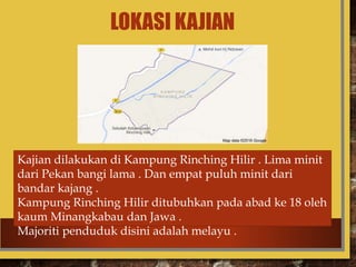 LOKASI KAJIAN
Kajian dilakukan di Kampung Rinching Hilir . Lima minit
dari Pekan bangi lama . Dan empat puluh minit dari
bandar kajang .
Kampung Rinching Hilir ditubuhkan pada abad ke 18 oleh
kaum Minangkabau dan Jawa .
Majoriti penduduk disini adalah melayu .
 