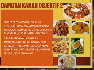 DAPATAN KAJIAN OBJEKTIF 2
• DARI SEGI PEMAKANAN , DULUNYA
PENGARUH JAWA DALAM MASAKAN HANYA
DIAMALKAN OLEH ORANG JAWA CONTOHNYA
DI KENDURI , CUKUR JAMBUL DAN TAHLIL
• CIRI-CIRI MASAKAN JAWA IALAH
MASAKANNYA MESTILAH KERING (TIDAK
BERKUAH) . INI KERANA , MAKANAN AKAN
LEBIH TAHAN LAMA , MUDAH DISIMPAN DAN
MUDAH UNTUK DIBUNGKUS
 