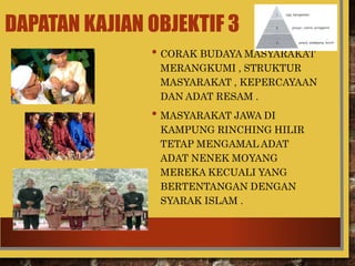 DAPATAN KAJIAN OBJEKTIF 3
• CORAK BUDAYA MASYARAKAT
MERANGKUMI , STRUKTUR
MASYARAKAT , KEPERCAYAAN
DAN ADAT RESAM .
• MASYARAKAT JAWA DI
KAMPUNG RINCHING HILIR
TETAP MENGAMAL ADAT
ADAT NENEK MOYANG
MEREKA KECUALI YANG
BERTENTANGAN DENGAN
SYARAK ISLAM .
 