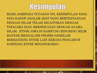 HASIL DARIPADA TUGASAN INI, KESIMPULAN YANG
SAYA DAPATI ADALAH ADAT YANG BERTENTANGAN
DENGAN ISLAM TELAH DIGANTIKAN DENGAN
TATACARA YANG BERSESUAIAN DENGAN AGAMA
ISLAM . ETNIK JAWA DI KAMPUNG RINCHING HILIR
BANYAK MENGALAMI PROSES ASIMILASI
BERBANDING ETNIK LAIN KERANA PENGARUH
DARIPADA ETNIK MINANGKABAU.
 