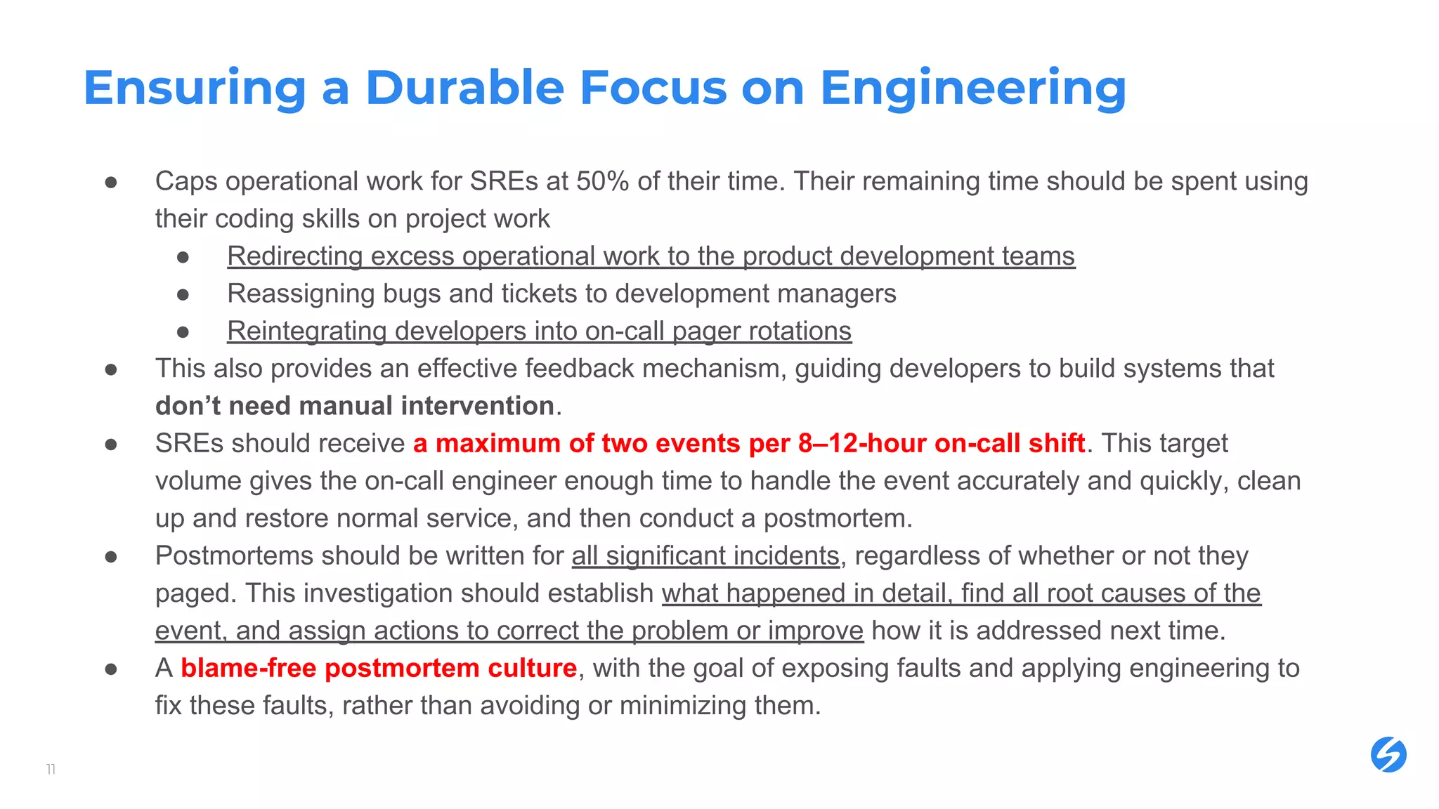 Ensuring a Durable Focus on Engineering
● Caps operational work for SREs at 50% of their time. Their remaining time should be spent using
their coding skills on project work
● Redirecting excess operational work to the product development teams
● Reassigning bugs and tickets to development managers
● Reintegrating developers into on-call pager rotations
● This also provides an effective feedback mechanism, guiding developers to build systems that
don’t need manual intervention.
● SREs should receive a maximum of two events per 8–12-hour on-call shift. This target
volume gives the on-call engineer enough time to handle the event accurately and quickly, clean
up and restore normal service, and then conduct a postmortem.
● Postmortems should be written for all significant incidents, regardless of whether or not they
paged. This investigation should establish what happened in detail, find all root causes of the
event, and assign actions to correct the problem or improve how it is addressed next time.
● A blame-free postmortem culture, with the goal of exposing faults and applying engineering to
fix these faults, rather than avoiding or minimizing them.
11
 