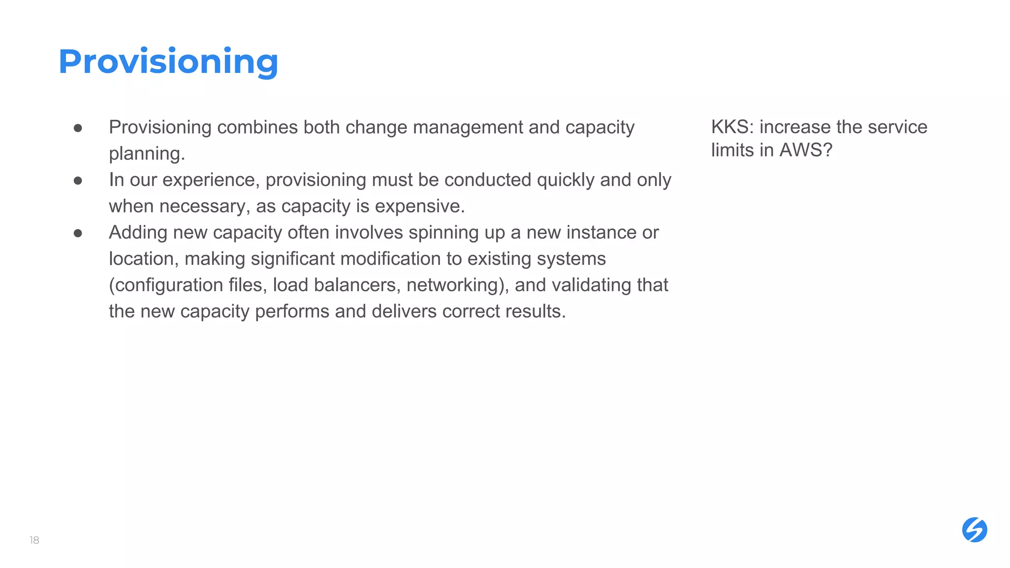 Provisioning
18
● Provisioning combines both change management and capacity
planning.
● In our experience, provisioning must be conducted quickly and only
when necessary, as capacity is expensive.
● Adding new capacity often involves spinning up a new instance or
location, making significant modification to existing systems
(configuration files, load balancers, networking), and validating that
the new capacity performs and delivers correct results.
KKS: increase the service
limits in AWS?
 