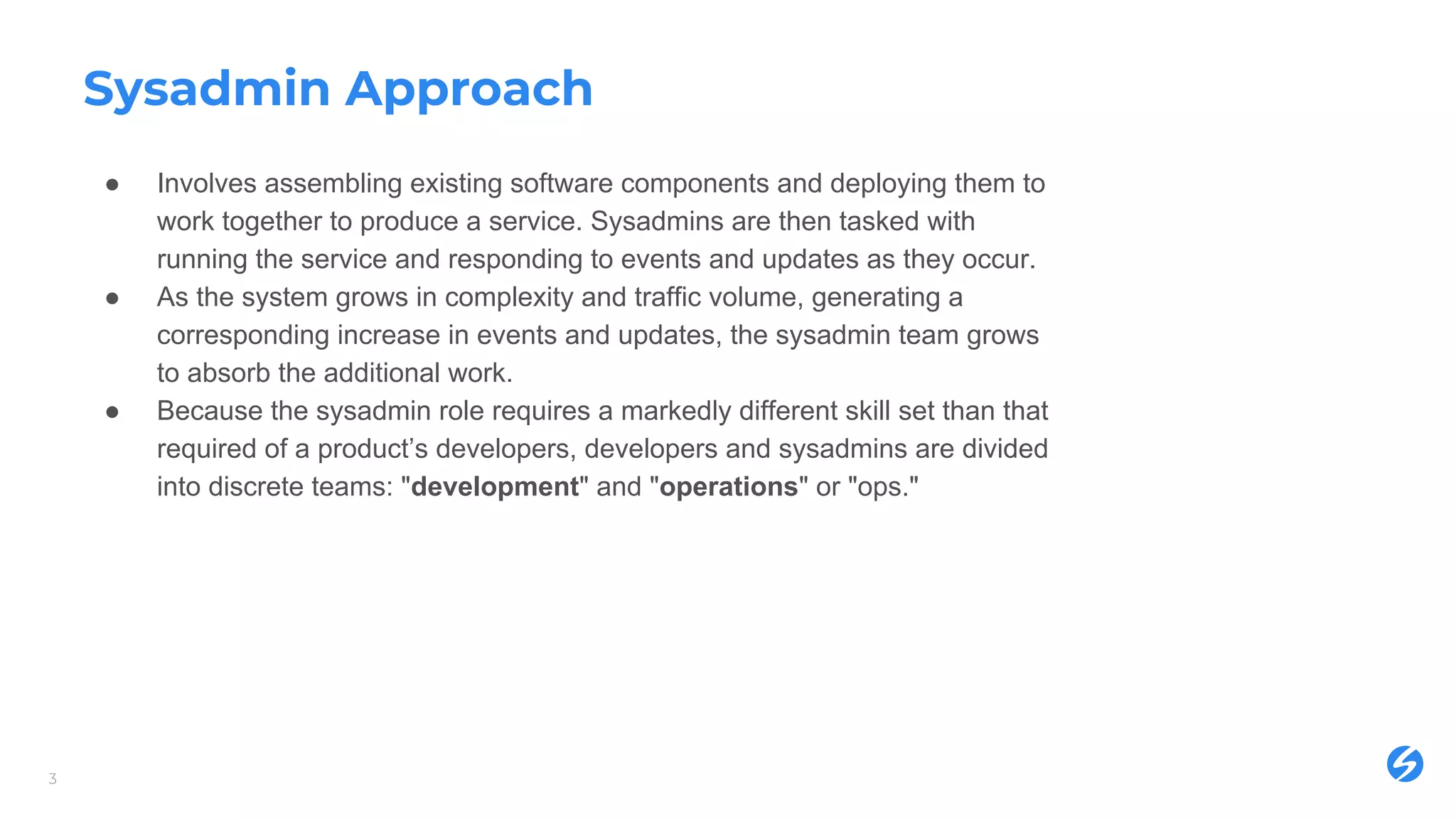 Sysadmin Approach
● Involves assembling existing software components and deploying them to
work together to produce a service. Sysadmins are then tasked with
running the service and responding to events and updates as they occur.
● As the system grows in complexity and traffic volume, generating a
corresponding increase in events and updates, the sysadmin team grows
to absorb the additional work.
● Because the sysadmin role requires a markedly different skill set than that
required of a product’s developers, developers and sysadmins are divided
into discrete teams: "development" and "operations" or "ops."
3
 