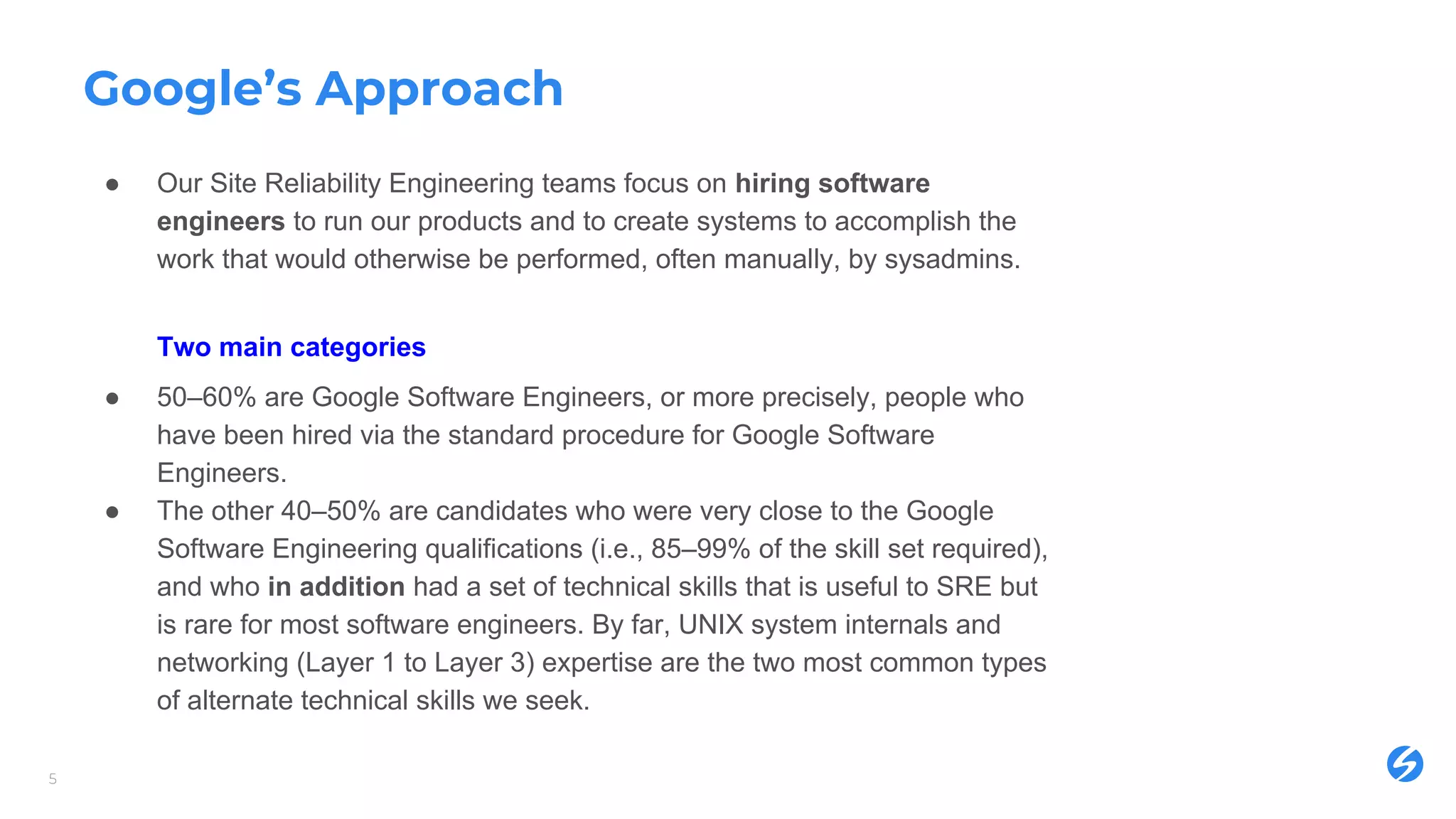 Google’s Approach
● Our Site Reliability Engineering teams focus on hiring software
engineers to run our products and to create systems to accomplish the
work that would otherwise be performed, often manually, by sysadmins.
Two main categories
● 50–60% are Google Software Engineers, or more precisely, people who
have been hired via the standard procedure for Google Software
Engineers.
● The other 40–50% are candidates who were very close to the Google
Software Engineering qualifications (i.e., 85–99% of the skill set required),
and who in addition had a set of technical skills that is useful to SRE but
is rare for most software engineers. By far, UNIX system internals and
networking (Layer 1 to Layer 3) expertise are the two most common types
of alternate technical skills we seek.
5
 