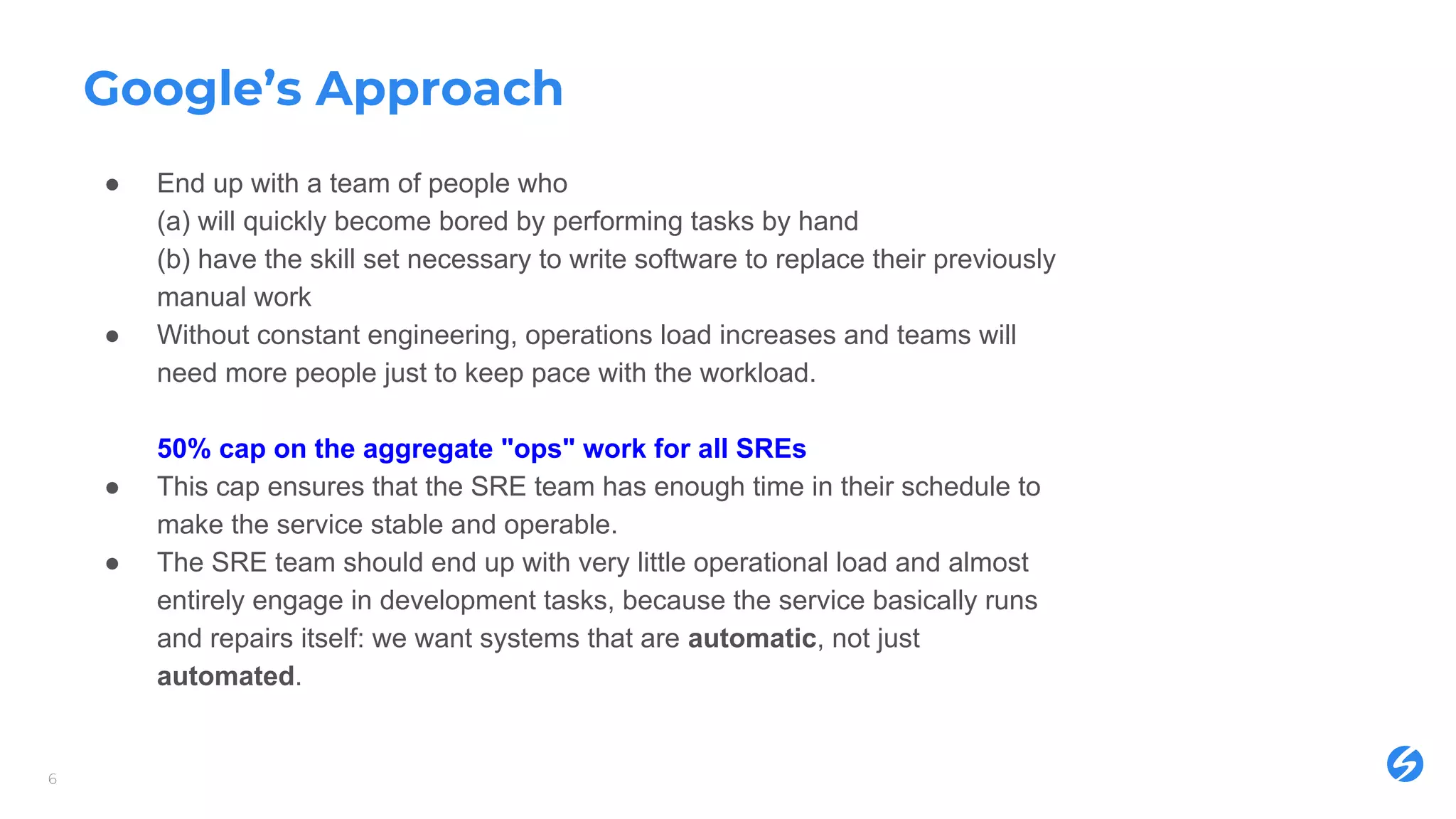 Google’s Approach
● End up with a team of people who
(a) will quickly become bored by performing tasks by hand
(b) have the skill set necessary to write software to replace their previously
manual work
● Without constant engineering, operations load increases and teams will
need more people just to keep pace with the workload.
50% cap on the aggregate "ops" work for all SREs
● This cap ensures that the SRE team has enough time in their schedule to
make the service stable and operable.
● The SRE team should end up with very little operational load and almost
entirely engage in development tasks, because the service basically runs
and repairs itself: we want systems that are automatic, not just
automated.
6
 