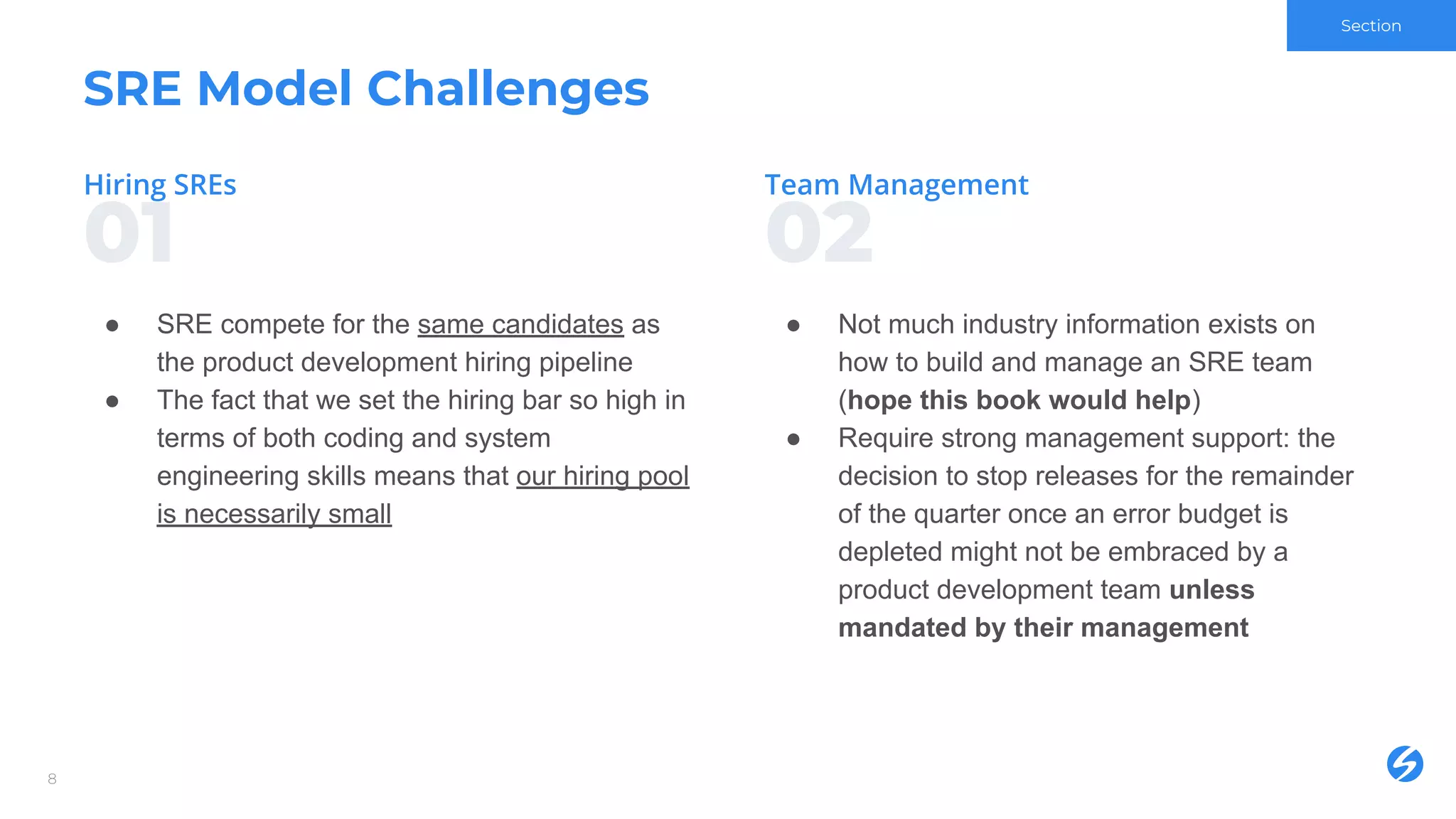 0201
SRE Model Challenges
● SRE compete for the same candidates as
the product development hiring pipeline
● The fact that we set the hiring bar so high in
terms of both coding and system
engineering skills means that our hiring pool
is necessarily small
8
● Not much industry information exists on
how to build and manage an SRE team
(hope this book would help)
● Require strong management support: the
decision to stop releases for the remainder
of the quarter once an error budget is
depleted might not be embraced by a
product development team unless
mandated by their management
Section
 