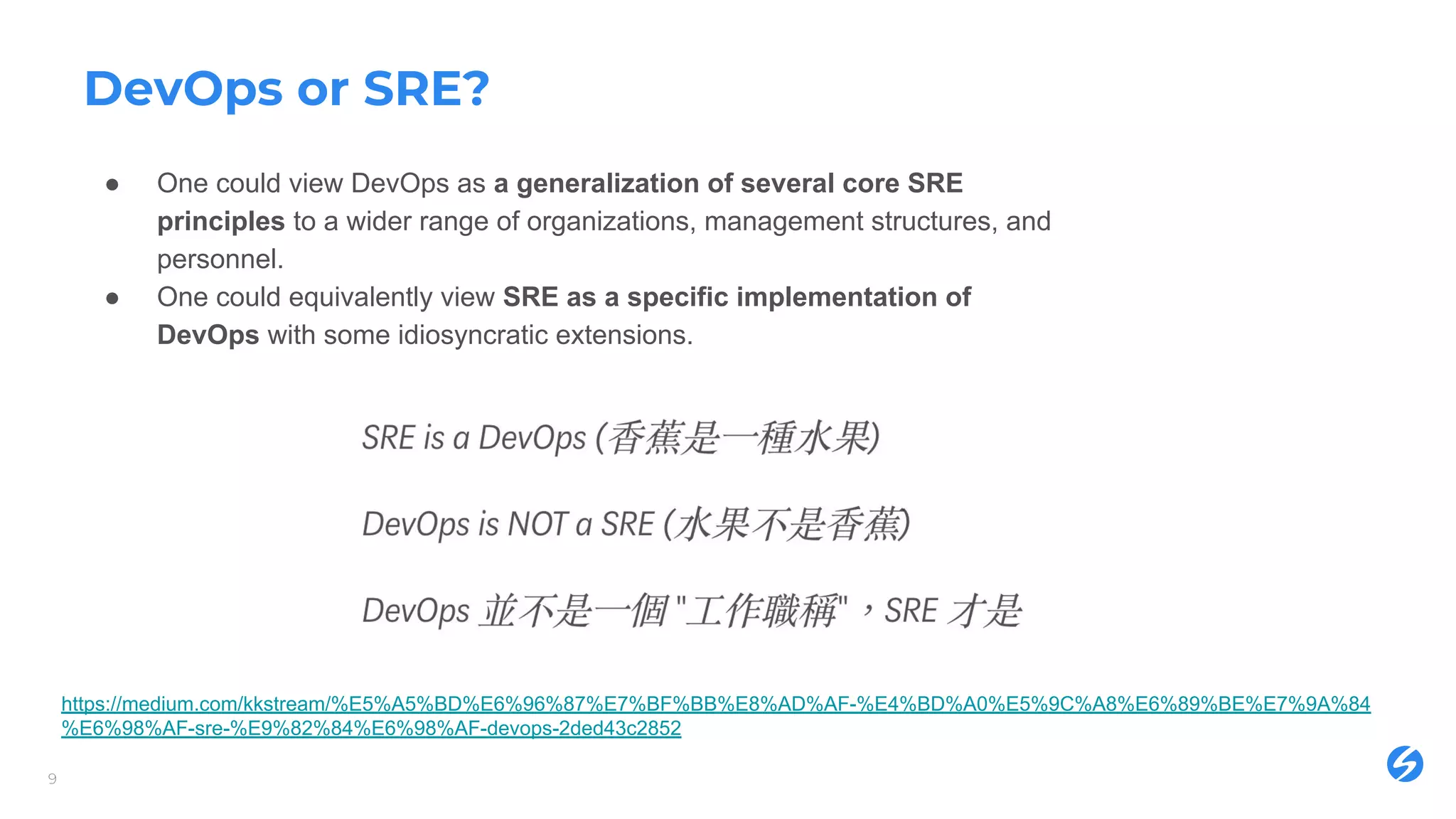 DevOps or SRE?
● One could view DevOps as a generalization of several core SRE
principles to a wider range of organizations, management structures, and
personnel.
● One could equivalently view SRE as a specific implementation of
DevOps with some idiosyncratic extensions.
9
https://medium.com/kkstream/%E5%A5%BD%E6%96%87%E7%BF%BB%E8%AD%AF-%E4%BD%A0%E5%9C%A8%E6%89%BE%E7%9A%84
%E6%98%AF-sre-%E9%82%84%E6%98%AF-devops-2ded43c2852
 