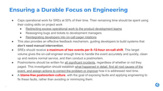 Ensuring a Durable Focus on Engineering
● Caps operational work for SREs at 50% of their time. Their remaining time should be spent using
their coding skills on project work
● Redirecting excess operational work to the product development teams
● Reassigning bugs and tickets to development managers
● Reintegrating developers into on-call pager rotations
● This also provides an effective feedback mechanism, guiding developers to build systems that
don’t need manual intervention.
● SREs should receive a maximum of two events per 8–12-hour on-call shift. This target
volume gives the on-call engineer enough time to handle the event accurately and quickly, clean
up and restore normal service, and then conduct a postmortem.
● Postmortems should be written for all significant incidents, regardless of whether or not they
paged. This investigation should establish what happened in detail, find all root causes of the
event, and assign actions to correct the problem or improve how it is addressed next time.
● A blame-free postmortem culture, with the goal of exposing faults and applying engineering to
fix these faults, rather than avoiding or minimizing them.
11
 