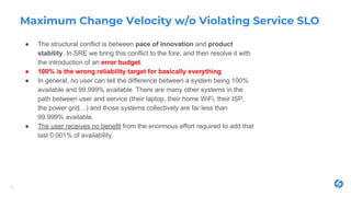 Maximum Change Velocity w/o Violating Service SLO
● The structural conflict is between pace of innovation and product
stability. In SRE we bring this conflict to the fore, and then resolve it with
the introduction of an error budget.
● 100% is the wrong reliability target for basically everything
● In general, no user can tell the difference between a system being 100%
available and 99.999% available. There are many other systems in the
path between user and service (their laptop, their home WiFi, their ISP,
the power grid…) and those systems collectively are far less than
99.999% available.
● The user receives no benefit from the enormous effort required to add that
last 0.001% of availability.
12
 