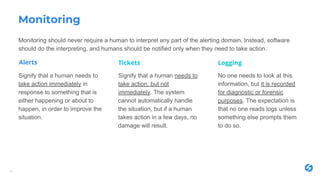 Monitoring
Monitoring should never require a human to interpret any part of the alerting domain. Instead, software
should do the interpreting, and humans should be notified only when they need to take action.
14
Signify that a human needs to
take action immediately in
response to something that is
either happening or about to
happen, in order to improve the
situation.
No one needs to look at this
information, but it is recorded
for diagnostic or forensic
purposes. The expectation is
that no one reads logs unless
something else prompts them
to do so.
Signify that a human needs to
take action, but not
immediately. The system
cannot automatically handle
the situation, but if a human
takes action in a few days, no
damage will result.
Alerts Tickets Logging
 