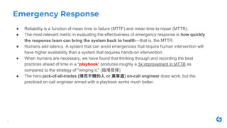 Emergency Response
● Reliability is a function of mean time to failure (MTTF) and mean time to repair (MTTR).
● The most relevant metric in evaluating the effectiveness of emergency response is how quickly
the response team can bring the system back to health—that is, the MTTR.
● Humans add latency. A system that can avoid emergencies that require human intervention will
have higher availability than a system that requires hands-on intervention.
● When humans are necessary, we have found that thinking through and recording the best
practices ahead of time in a "playbook" produces roughly a 3x improvement in MTTR as
compared to the strategy of "winging it." (臨場發揮)
● The hero jack-of-all-trades (博而不精的人 or 萬事通) on-call engineer does work, but the
practiced on-call engineer armed with a playbook works much better.
15
 