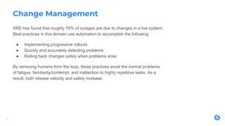 Change Management
SRE has found that roughly 70% of outages are due to changes in a live system.
Best practices in this domain use automation to accomplish the following:
● Implementing progressive rollouts
● Quickly and accurately detecting problems
● Rolling back changes safely when problems arise
By removing humans from the loop, these practices avoid the normal problems
of fatigue, familiarity/contempt, and inattention to highly repetitive tasks. As a
result, both release velocity and safety increase.
16
 