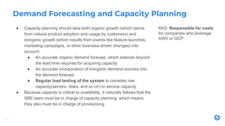 Demand Forecasting and Capacity Planning
● Capacity planning should take both organic growth (which stems
from natural product adoption and usage by customers) and
inorganic growth (which results from events like feature launches,
marketing campaigns, or other business-driven changes) into
account.
● An accurate organic demand forecast, which extends beyond
the lead time required for acquiring capacity
● An accurate incorporation of inorganic demand sources into
the demand forecast
● Regular load testing of the system to correlate raw
capacity(servers, disks, and so on) to service capacity
● Because capacity is critical to availability, it naturally follows that the
SRE team must be in charge of capacity planning, which means
they also must be in charge of provisioning.
17
KKS: Responsible for costs
for companies who leverage
AWS or GCP.
 