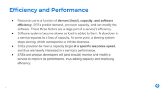 Efficiency and Performance
● Resource use is a function of demand (load), capacity, and software
efficiency. SREs predict demand, provision capacity, and can modify the
software. These three factors are a large part of a service’s efficiency.
● Software systems become slower as load is added to them. A slowdown in
a service equates to a loss of capacity. At some point, a slowing system
stops serving, which corresponds to infinite slowness.
● SREs provision to meet a capacity target at a specific response speed,
and thus are keenly interested in a service’s performance.
● SREs and product developers will (and should) monitor and modify a
service to improve its performance, thus adding capacity and improving
efficiency.
19
 