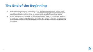 The End of the Beginning
● Motivated originally by familiarity—"as a software engineer, this is how I
would want to invest my time to accomplish a set of repetitive tasks"
● It has become much more: a set of principles, a set of practices, a set of
incentives, and a field of endeavor within the larger software engineering
discipline.
20
 