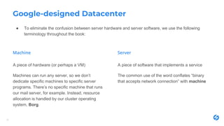 Google-designed Datacenter
22
A piece of hardware (or perhaps a VM)
Machines can run any server, so we don’t
dedicate specific machines to specific server
programs. There’s no specific machine that runs
our mail server, for example. Instead, resource
allocation is handled by our cluster operating
system, Borg.
A piece of software that implements a service
The common use of the word conflates “binary
that accepts network connection” with machine
● To eliminate the confusion between server hardware and server software, we use the following
terminology throughout the book:
 
