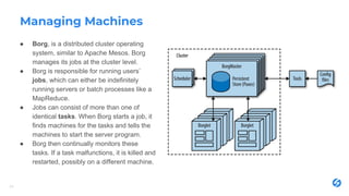 Managing Machines
● Borg, is a distributed cluster operating
system, similar to Apache Mesos. Borg
manages its jobs at the cluster level.
● Borg is responsible for running users’
jobs, which can either be indefinitely
running servers or batch processes like a
MapReduce.
● Jobs can consist of more than one of
identical tasks. When Borg starts a job, it
finds machines for the tasks and tells the
machines to start the server program.
● Borg then continually monitors these
tasks. If a task malfunctions, it is killed and
restarted, possibly on a different machine.
24
 