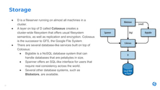 Storage
● D is a fileserver running on almost all machines in a
cluster.
● A layer on top of D called Colossus creates a
cluster-wide filesystem that offers usual filesystem
semantics, as well as replication and encryption. Colossus
is the successor to GFS, the Google File System
● There are several database-like services built on top of
Colossus:
● Bigtable is a NoSQL database system that can
handle databases that are petabytes in size.
● Spanner offers an SQL-like interface for users that
require real consistency across the world.
● Several other database systems, such as
Blobstore, are available.
25
 
