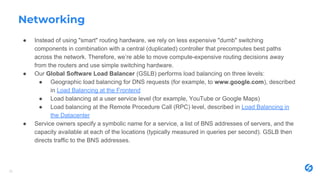 Networking
● Instead of using "smart" routing hardware, we rely on less expensive "dumb" switching
components in combination with a central (duplicated) controller that precomputes best paths
across the network. Therefore, we’re able to move compute-expensive routing decisions away
from the routers and use simple switching hardware.
● Our Global Software Load Balancer (GSLB) performs load balancing on three levels:
● Geographic load balancing for DNS requests (for example, to www.google.com), described
in Load Balancing at the Frontend
● Load balancing at a user service level (for example, YouTube or Google Maps)
● Load balancing at the Remote Procedure Call (RPC) level, described in Load Balancing in
the Datacenter
● Service owners specify a symbolic name for a service, a list of BNS addresses of servers, and the
capacity available at each of the locations (typically measured in queries per second). GSLB then
directs traffic to the BNS addresses.
26
 