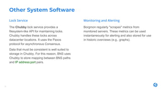 Other System Software
The Chubby lock service provides a
filesystem-like API for maintaining locks.
Chubby handles these locks across
datacenter locations. It uses the Paxos
protocol for asynchronous Consensus.
Data that must be consistent is well suited to
storage in Chubby. For this reason, BNS uses
Chubby to store mapping between BNS paths
and IP address:port pairs.
Borgmon regularly "scrapes" metrics from
monitored servers. These metrics can be used
instantaneously for alerting and also stored for use
in historic overviews (e.g., graphs).
27
 