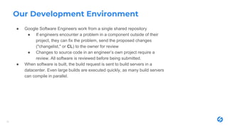 Our Development Environment
● Google Software Engineers work from a single shared repository
● If engineers encounter a problem in a component outside of their
project, they can fix the problem, send the proposed changes
("changelist," or CL) to the owner for review
● Changes to source code in an engineer’s own project require a
review. All software is reviewed before being submitted.
● When software is built, the build request is sent to build servers in a
datacenter. Even large builds are executed quickly, as many build servers
can compile in parallel.
29
 