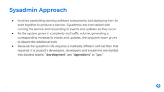 Sysadmin Approach
● Involves assembling existing software components and deploying them to
work together to produce a service. Sysadmins are then tasked with
running the service and responding to events and updates as they occur.
● As the system grows in complexity and traffic volume, generating a
corresponding increase in events and updates, the sysadmin team grows
to absorb the additional work.
● Because the sysadmin role requires a markedly different skill set than that
required of a product’s developers, developers and sysadmins are divided
into discrete teams: "development" and "operations" or "ops."
3
 