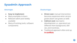 Sysadmin Approach
4
● Easy to implement
● Many examples to learn
● Relevant talent pool widely
available
● Many of existing tools, software
components
● Direct cost: manual intervention
becomes expensive when service
grows (team size grows as well)
● Indirect cost: two teams
(development v.s. operation) are
different from background, skill
set, and incentives.
● Traditional approach often end up
in conflicts
 