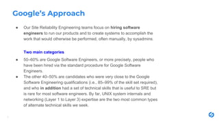 Google’s Approach
● Our Site Reliability Engineering teams focus on hiring software
engineers to run our products and to create systems to accomplish the
work that would otherwise be performed, often manually, by sysadmins.
Two main categories
● 50–60% are Google Software Engineers, or more precisely, people who
have been hired via the standard procedure for Google Software
Engineers.
● The other 40–50% are candidates who were very close to the Google
Software Engineering qualifications (i.e., 85–99% of the skill set required),
and who in addition had a set of technical skills that is useful to SRE but
is rare for most software engineers. By far, UNIX system internals and
networking (Layer 1 to Layer 3) expertise are the two most common types
of alternate technical skills we seek.
5
 