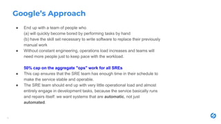 Google’s Approach
● End up with a team of people who
(a) will quickly become bored by performing tasks by hand
(b) have the skill set necessary to write software to replace their previously
manual work
● Without constant engineering, operations load increases and teams will
need more people just to keep pace with the workload.
50% cap on the aggregate "ops" work for all SREs
● This cap ensures that the SRE team has enough time in their schedule to
make the service stable and operable.
● The SRE team should end up with very little operational load and almost
entirely engage in development tasks, because the service basically runs
and repairs itself: we want systems that are automatic, not just
automated.
6
 