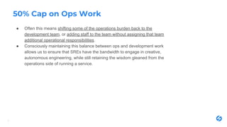 50% Cap on Ops Work
● Often this means shifting some of the operations burden back to the
development team, or adding staff to the team without assigning that team
additional operational responsibilities.
● Consciously maintaining this balance between ops and development work
allows us to ensure that SREs have the bandwidth to engage in creative,
autonomous engineering, while still retaining the wisdom gleaned from the
operations side of running a service.
7
 