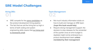 0201
SRE Model Challenges
● SRE compete for the same candidates as
the product development hiring pipeline
● The fact that we set the hiring bar so high in
terms of both coding and system
engineering skills means that our hiring pool
is necessarily small
8
● Not much industry information exists on
how to build and manage an SRE team
(hope this book would help)
● Require strong management support: the
decision to stop releases for the remainder
of the quarter once an error budget is
depleted might not be embraced by a
product development team unless
mandated by their management
Section
 