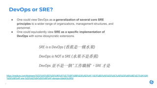 DevOps or SRE?
● One could view DevOps as a generalization of several core SRE
principles to a wider range of organizations, management structures, and
personnel.
● One could equivalently view SRE as a specific implementation of
DevOps with some idiosyncratic extensions.
9
https://medium.com/kkstream/%E5%A5%BD%E6%96%87%E7%BF%BB%E8%AD%AF-%E4%BD%A0%E5%9C%A8%E6%89%BE%E7%9A%84
%E6%98%AF-sre-%E9%82%84%E6%98%AF-devops-2ded43c2852
 