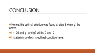 CONCLUSION
Hence, the optimal solution was found at step 3 when g1 be
active.
f = -26 and g1 and g2 will be 0 and -2
f is at minima which is optimal condition here.
 