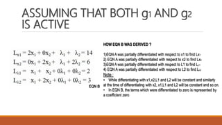 ASSUMING THAT BOTH g1 AND g2
IS ACTIVE
EQN B
HOW EQN B WAS DERIVED ?
1)EQN A was partially differentiated with respect to x1 to find Lx1
2) EQN A was partially differentiated with respect to x2 to find Lx2
3)EQN A was partially differentiated with respect to L1 to find LL1
4) EQN A was partially differentiated with respect to L2 to find LL2
Note :
• While differentiating with x1,x2,L1 and L2 will be constant and similarly
at the time of differentiating with x2, x1,L1 and L2 will be constant and so on.
• In EQN B, the terms which were differentiated to zero is represented by
a coefficient zero
 