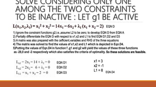 SOLVE CONSIDERING ONLY ONE
AMONG THE TWO CONSTRAINTS
TO BE INACTIVE : LET g1 BE ACTIVE
1) Ignore the constraint functions g2,i.e.,assume L2 to be zero; to develop EQN D from EQN A
2) Partially differentiate the EQN D with respect to x1,x2 and L1 to find EQN D1,D2 and D3
3) A matrix was also prepared with the cefficient,variables and RHS of the three equations
4) The matrix was solved to find the values of x1,x2 and L1 which is depicted in Eqn.D4.
5)Putting the values of Eqn.D4 in function f ,g1 and g2 will yield the values of these three functions
as -26,0 and -2 respectively which also satisfies the criteria of optimality. So these solutions are feasible.
EQN D
EQN D1
EQN D2
EQN D3
x1 = 3
x2 = -1
L1 = 8 EQN.D4
 
