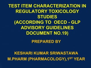 TEST ITEM CHARACTERIZATION IN
REGULATORY TOXICOLOGY
STUDIES
(ACCORDING TO OECD - GLP
ADVISORY GUIDELINES
DOCUMENT NO.19)
PREPARED BY
KESHARI KUMAR SRIWASTAWA
M.PHARM (PHARMACOLOGY),1ST YEAR
 