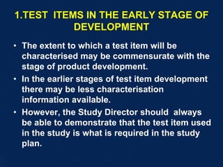 1.TEST ITEMS IN THE EARLY STAGE OF
DEVELOPMENT
• The extent to which a test item will be
characterised may be commensurate with the
stage of product development.
• In the earlier stages of test item development
there may be less characterisation
information available.
• However, the Study Director should always
be able to demonstrate that the test item used
in the study is what is required in the study
plan.
 
