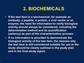 2. BIOCHEMICALS
• If the test item is a biochemical, for example an
antibody, a peptide, a protein, a viral vector or an
enzyme, the need for information to verify biological
activity should always be considered, including the
determination method and its quantification
(potency) as part of the characterisation process.
• If no information is provided to demonstrate the
biological activity of the test item, the reasons why
the test item is still considered suitable for use in the
study should be clearly outlined in the study plan
and in the final study report.
 