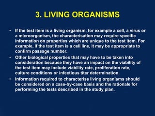 3. LIVING ORGANISMS
• If the test item is a living organism, for example a cell, a virus or
a microorganism, the characterisation may require specific
information on properties which are unique to the test item. For
example, if the test item is a cell line, it may be appropriate to
confirm passage number.
• Other biological properties that may have to be taken into
consideration because they have an impact on the viability of
the test item may include viability rate, proliferation rate,
culture conditions or infectious titer determination.
• Information required to characterise living organisms should
be considered on a case-by-case basis and the rationale for
performing the tests described in the study plan.
 