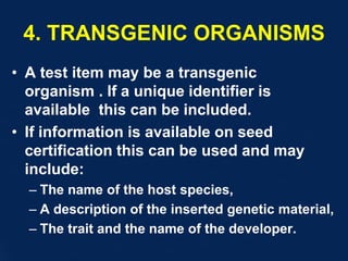 4. TRANSGENIC ORGANISMS
• A test item may be a transgenic
organism . If a unique identifier is
available this can be included.
• If information is available on seed
certification this can be used and may
include:
– The name of the host species,
– A description of the inserted genetic material,
– The trait and the name of the developer.
 