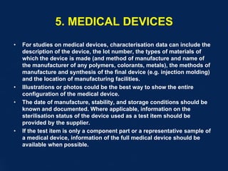 5. MEDICAL DEVICES
• For studies on medical devices, characterisation data can include the
description of the device, the lot number, the types of materials of
which the device is made (and method of manufacture and name of
the manufacturer of any polymers, colorants, metals), the methods of
manufacture and synthesis of the final device (e.g. injection molding)
and the location of manufacturing facilities.
• Illustrations or photos could be the best way to show the entire
configuration of the medical device.
• The date of manufacture, stability, and storage conditions should be
known and documented. Where applicable, information on the
sterilisation status of the device used as a test item should be
provided by the supplier.
• If the test item is only a component part or a representative sample of
a medical device, information of the full medical device should be
available when possible.
 