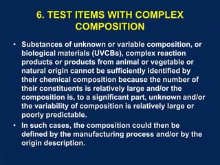 6. TEST ITEMS WITH COMPLEX
COMPOSITION
• Substances of unknown or variable composition, or
biological materials (UVCBs), complex reaction
products or products from animal or vegetable or
natural origin cannot be sufficiently identified by
their chemical composition because the number of
their constituents is relatively large and/or the
composition is, to a significant part, unknown and/or
the variability of composition is relatively large or
poorly predictable.
• In such cases, the composition could then be
defined by the manufacturing process and/or by the
origin description.
 